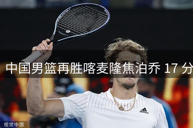 中国男篮再胜喀麦隆焦泊乔 17 分 9 篮板，杜锋真是不会用中锋