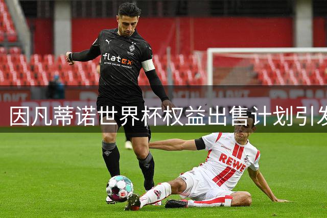 因凡蒂诺世界杯权益出售计划引发法国足协强烈质疑