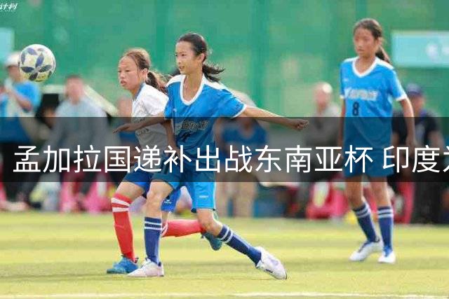 孟加拉国递补出战东南亚杯 印度为热身巴西退赛