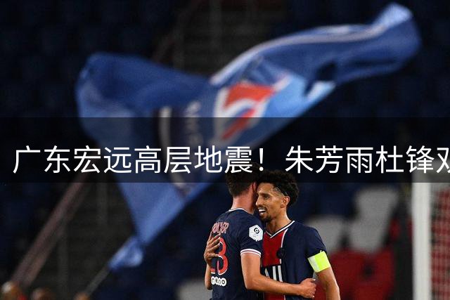 广东宏远高层地震！朱芳雨杜锋双双离任 周鹏回归或掌舵球队