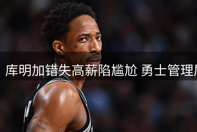 库明加错失高薪陷尴尬 勇士管理层暗自庆幸避坑