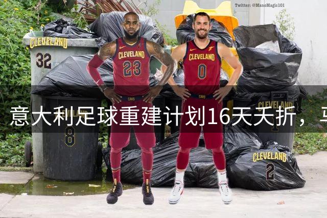 意大利足球重建计划16天夭折，马尔蒂尼莱昂纳多黯然离职