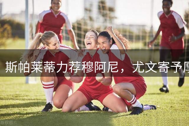 斯帕莱蒂力荐穆阿尼，尤文寄予厚望