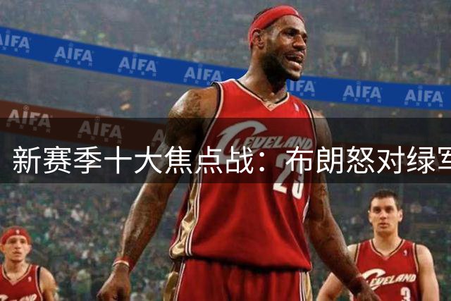 新赛季十大焦点战：布朗怒对绿军 76人承包顶流