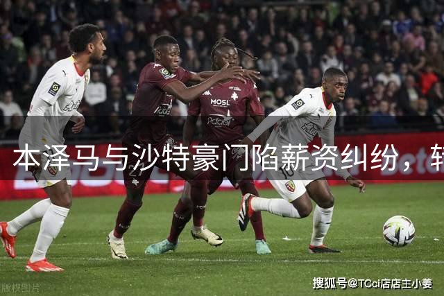 本泽马与沙特豪门陷薪资纠纷，转会前景不明