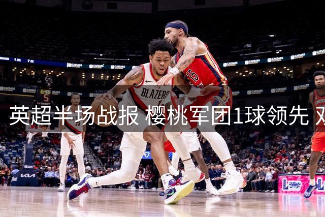 英超半场战报 樱桃军团1球领先 双方门将表现抢眼