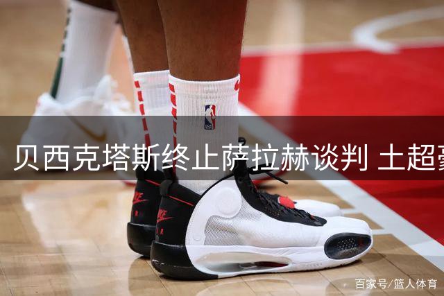 贝西克塔斯终止萨拉赫谈判 土超豪门坚守财务底线