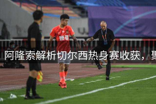 阿隆索解析切尔西热身赛收获，聚焦若昂-佩德罗状态与转会传闻