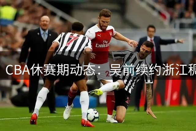 CBA休赛期动态：吴前续约浙江稠州，赵继伟慷慨解囊，区俊炫加盟香港金牛