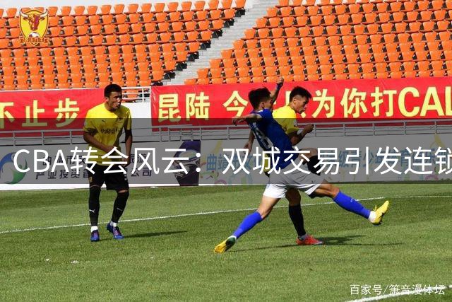 CBA转会风云：双城交易引发连锁反应，六员大将尘埃落定