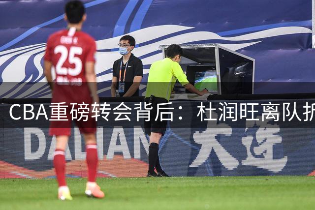 CBA重磅转会背后：杜润旺离队折射职业化变革 人情篮球时代终结